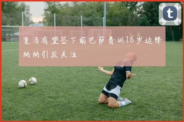皇马有望签下前巴萨青训16岁边锋纳纳引发关注