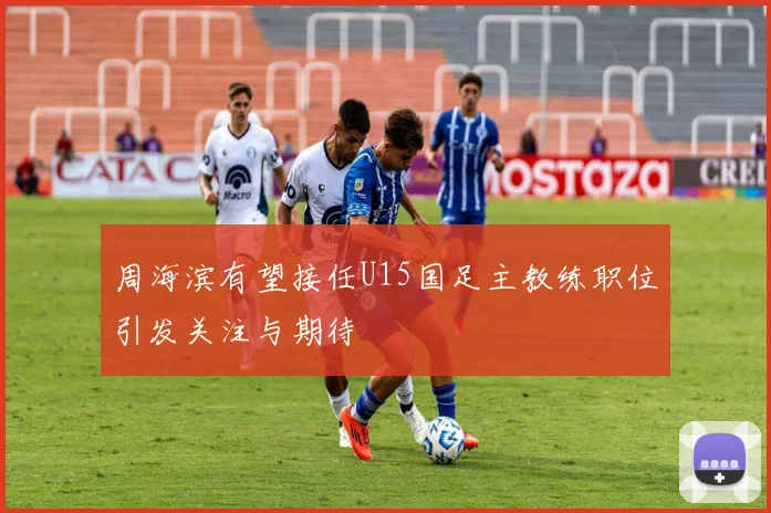 周海滨有望接任U15国足主教练职位引发关注与期待