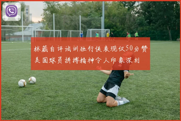 林葳自评试训独行侠表现仅50分赞美国球员拼搏精神令人印象深刻