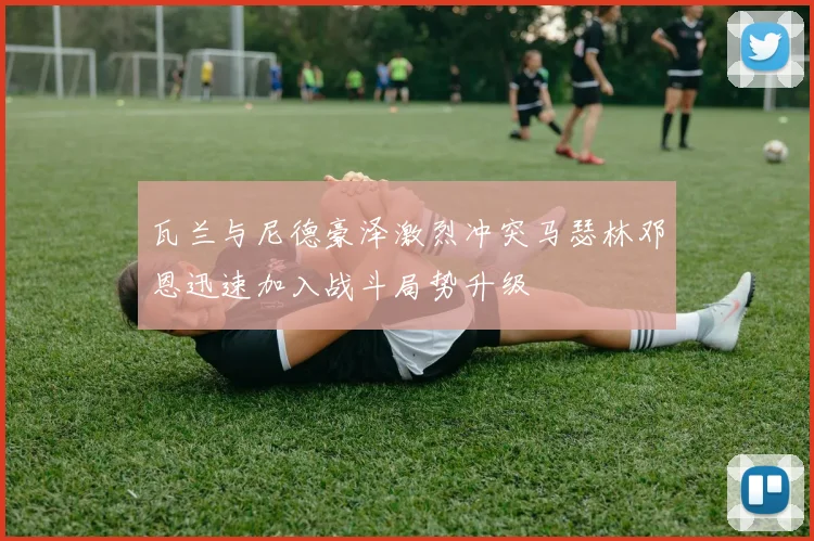 瓦兰与尼德豪泽激烈冲突马瑟林邓恩迅速加入战斗局势升级