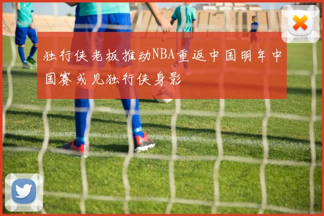 独行侠老板推动NBA重返中国明年中国赛或见独行侠身影