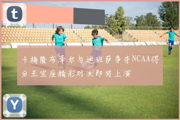 卡梅隆布泽尔与迪班萨争夺NCAA得分王宝座精彩对决即将上演