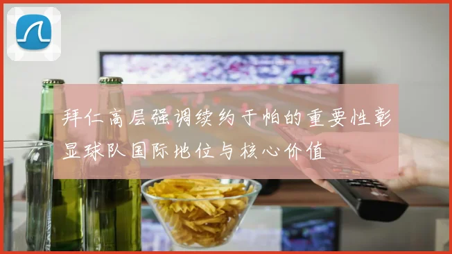 拜仁高层强调续约于帕的重要性彰显球队国际地位与核心价值