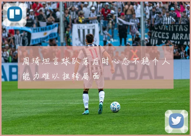 周琦坦言球队落后时心态不稳个人能力难以扭转局面