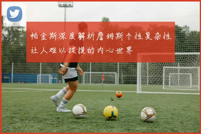 帕金斯深度解析詹姆斯个性复杂性让人难以捉摸的内心世界