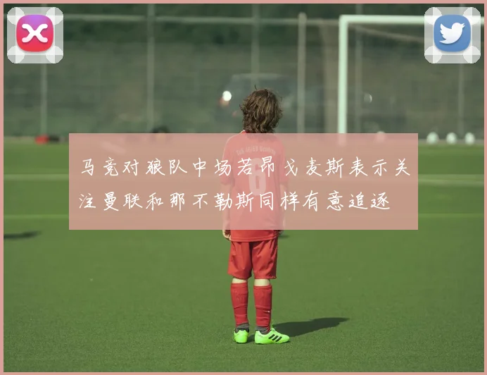 马竞对狼队中场若昂戈麦斯表示关注曼联和那不勒斯同样有意追逐