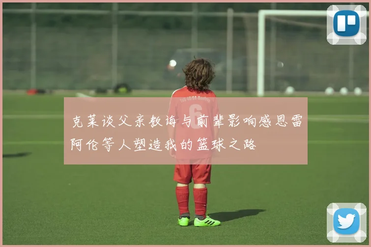克莱谈父亲教诲与前辈影响感恩雷阿伦等人塑造我的篮球之路