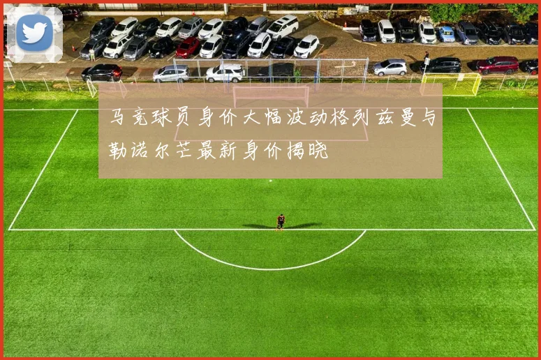马竞球员身价大幅波动格列兹曼与勒诺尔芒最新身价揭晓