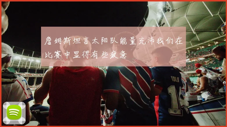 詹姆斯坦言太阳队能量充沛我们在比赛中显得有些疲惫