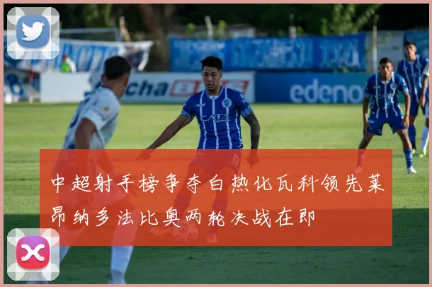 中超射手榜争夺白热化瓦科领先莱昂纳多法比奥两轮决战在即