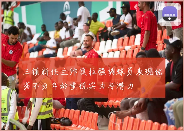 三镇新任主帅莫拉强调球员表现优劣不分年龄重视实力与潜力