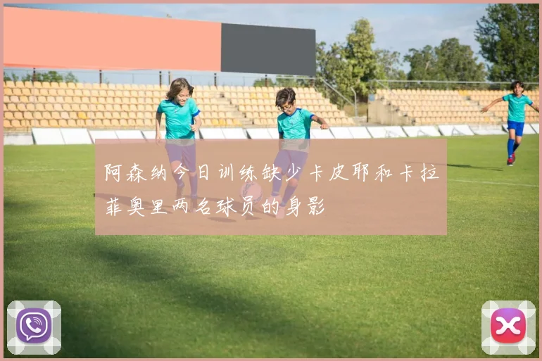 阿森纳今日训练缺少卡皮耶和卡拉菲奥里两名球员的身影