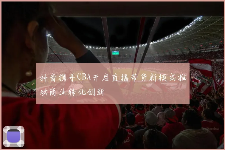 抖音携手CBA开启直播带货新模式推动商业转化创新