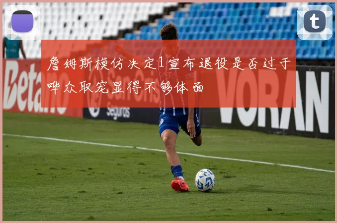 詹姆斯模仿决定1宣布退役是否过于哗众取宠显得不够体面