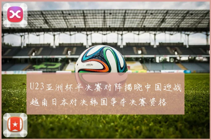 U23亚洲杯半决赛对阵揭晓中国迎战越南日本对决韩国争夺决赛资格