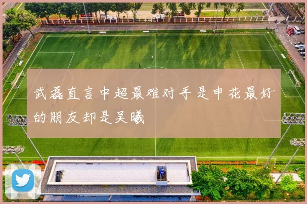 武磊直言中超最难对手是申花最好的朋友却是吴曦