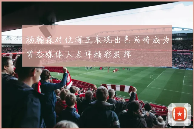 杨瀚森对位海王表现出色或将成为常态媒体人点评精彩发挥