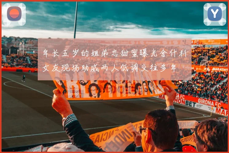 年长五岁的姐弟恋甜蜜曝光舍什科女友现场助威两人低调交往多年