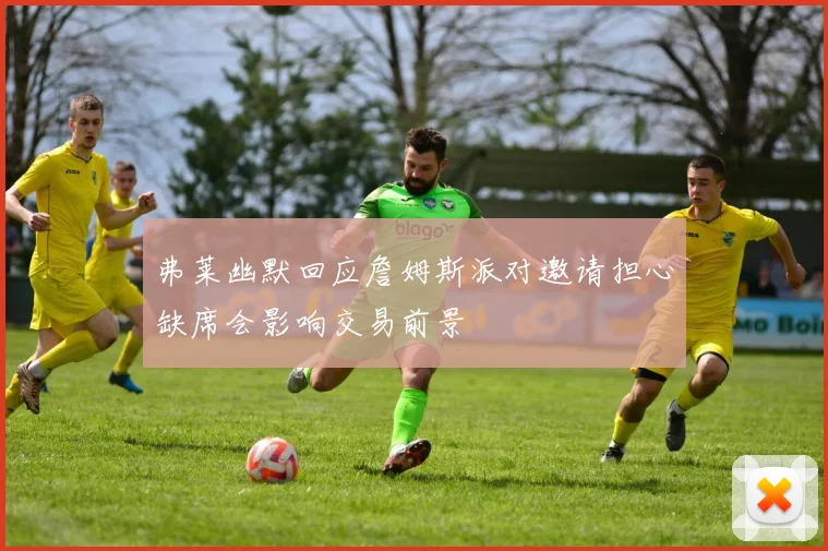 弗莱幽默回应詹姆斯派对邀请担心缺席会影响交易前景