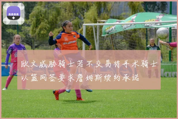 欧文威胁骑士若不交易将手术骑士以篮网签要求詹姆斯续约承诺