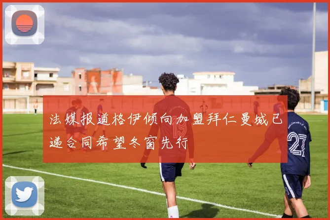 法媒报道格伊倾向加盟拜仁曼城已递合同希望冬窗先行