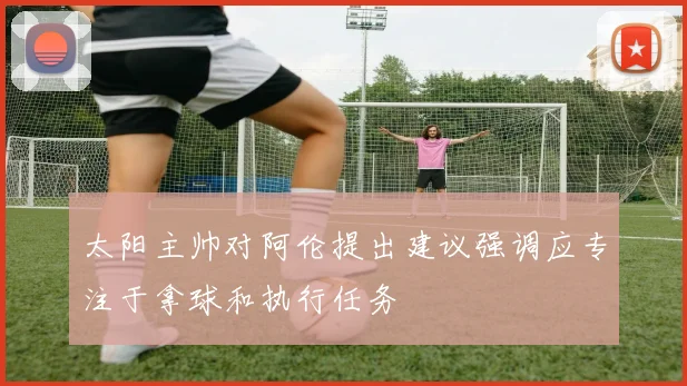 太阳主帅对阿伦提出建议强调应专注于拿球和执行任务