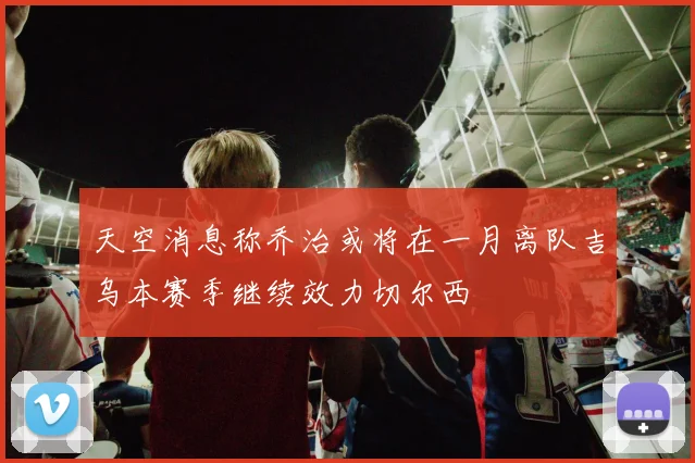 天空消息称乔治或将在一月离队吉乌本赛季继续效力切尔西